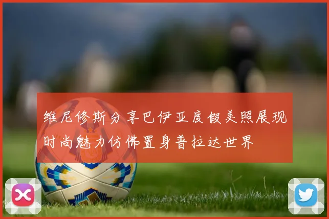 维尼修斯分享巴伊亚度假美照展现时尚魅力仿佛置身普拉达世界