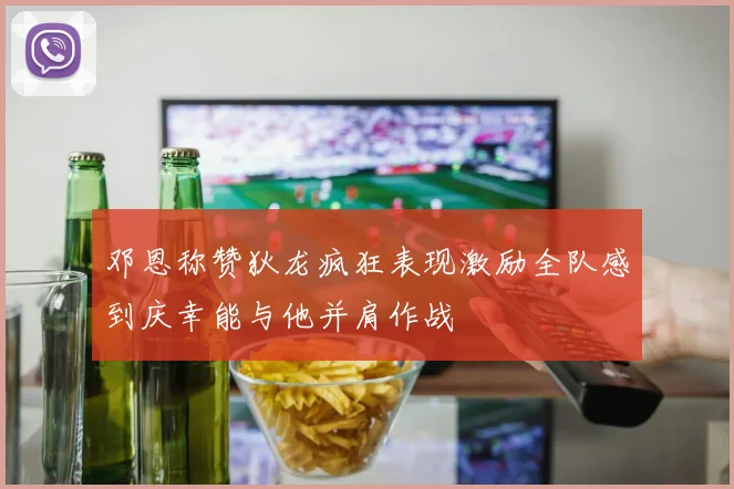 邓恩称赞狄龙疯狂表现激励全队感到庆幸能与他并肩作战