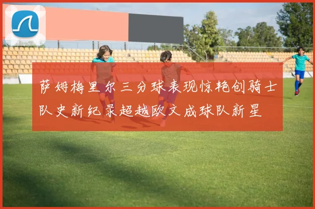 萨姆梅里尔三分球表现惊艳创骑士队史新纪录超越欧文成球队新星