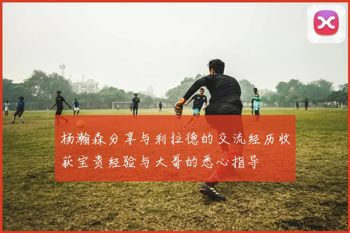 杨瀚森分享与利拉德的交流经历收获宝贵经验与大哥的悉心指导