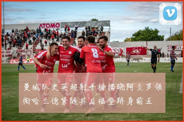 曼城队史英超射手榜揭晓阿圭罗领衔哈兰德紧随其后福登跻身前五