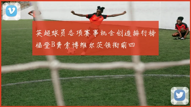 英超球员各项赛事机会创造排行榜福登B费索博维尔茨领衔前四