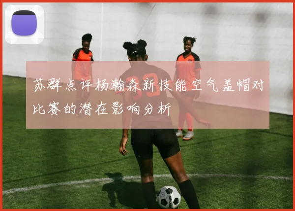 苏群点评杨瀚森新技能空气盖帽对比赛的潜在影响分析