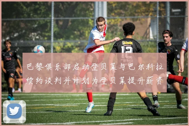 巴黎俱乐部启动登贝莱与巴尔科拉续约谈判并计划为登贝莱提升薪资待遇