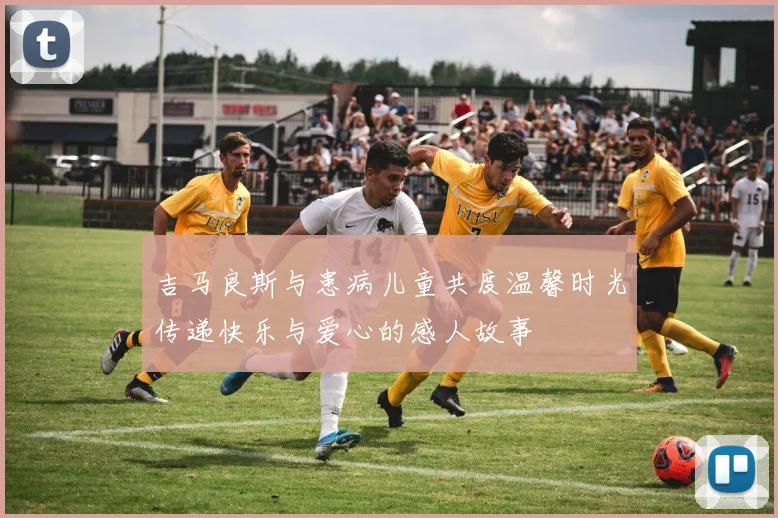 吉马良斯与患病儿童共度温馨时光传递快乐与爱心的感人故事