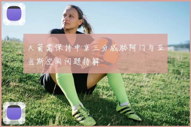 火箭需保持申京三分威胁阿门与亚当斯空间问题待解