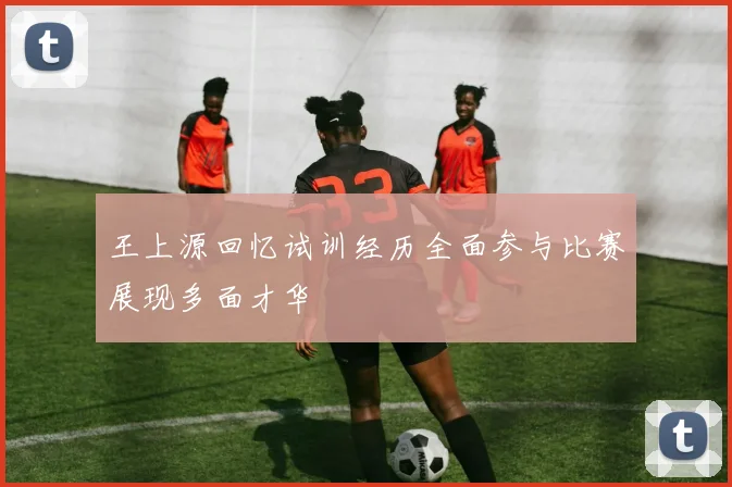 王上源回忆试训经历全面参与比赛展现多面才华