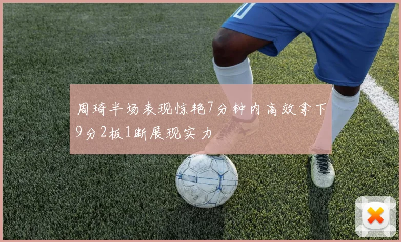 周琦半场表现惊艳7分钟内高效拿下9分2板1断展现实力