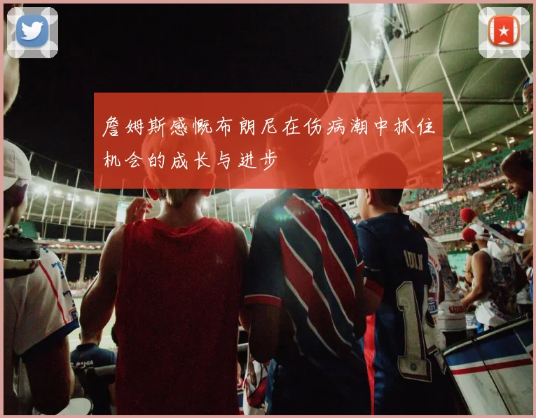 詹姆斯感慨布朗尼在伤病潮中抓住机会的成长与进步