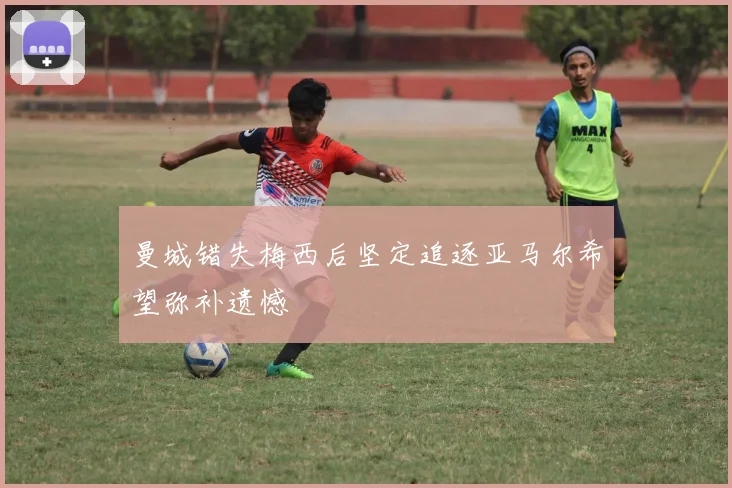 曼城错失梅西后坚定追逐亚马尔希望弥补遗憾