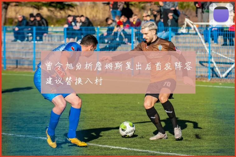 曾令旭分析詹姆斯复出后首发阵容建议替换八村塁