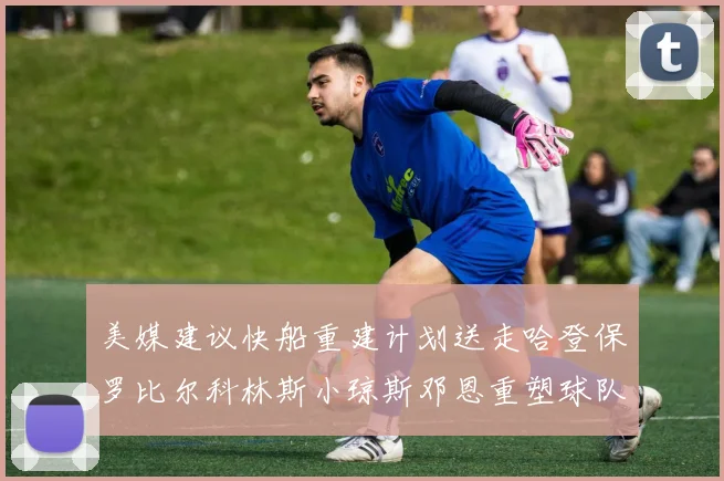 美媒建议快船重建计划送走哈登保罗比尔科林斯小琼斯邓恩重塑球队未来