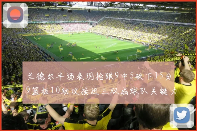 兰德尔半场表现抢眼9中5砍下15分9篮板10助攻接近三双成球队关键力量