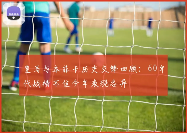 皇马与本菲卡历史交锋回顾：60年代战绩不佳今年表现各异